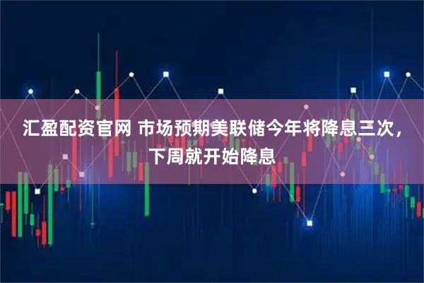 汇盈配资官网 市场预期美联储今年将降息三次，下周就开始降息