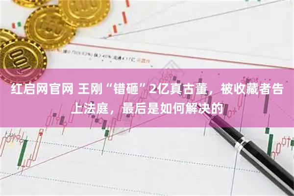 红启网官网 王刚“错砸”2亿真古董,被收藏者告上法庭,最后是如何解决的