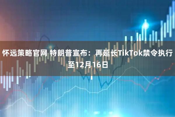 怀远策略官网 特朗普宣布：再延长TikTok禁令执行至12月16日