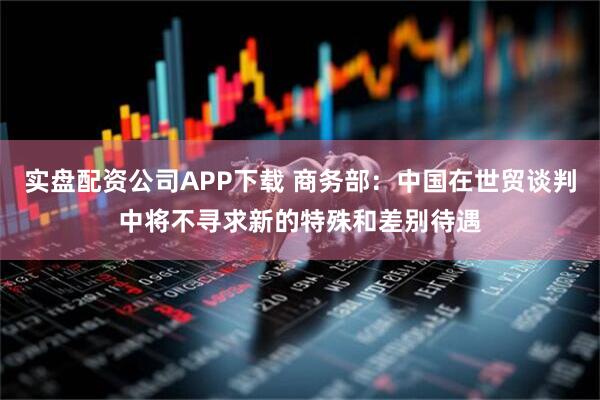 实盘配资公司APP下载 商务部：中国在世贸谈判中将不寻求新的特殊和差别待遇