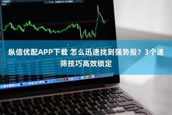 纵信优配APP下载 怎么迅速找到强势股？3个速筛技巧高效锁定
