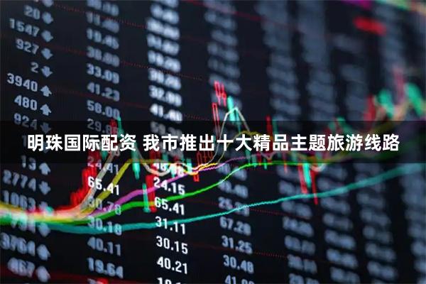明珠国际配资 我市推出十大精品主题旅游线路