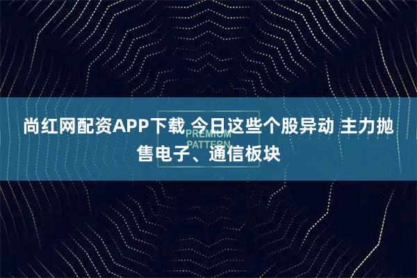 尚红网配资APP下载 今日这些个股异动 主力抛售电子、通信板块