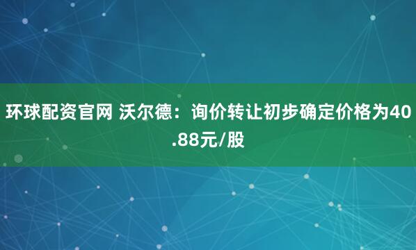 环球配资官网 沃尔德：询价转让初步确定价格为40.88元/股