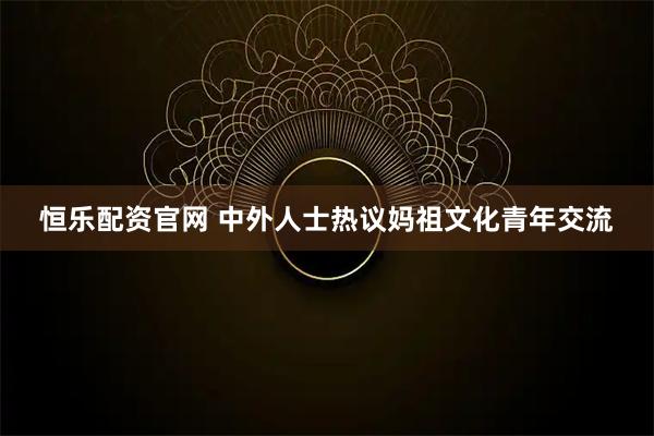 恒乐配资官网 中外人士热议妈祖文化青年交流