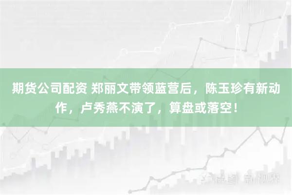 期货公司配资 郑丽文带领蓝营后，陈玉珍有新动作，卢秀燕不演了，算盘或落空！