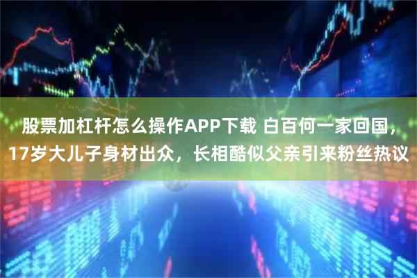 股票加杠杆怎么操作APP下载 白百何一家回国，17岁大儿子身材出众，长相酷似父亲引来粉丝热议