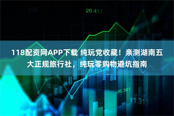 118配资网APP下载 纯玩党收藏！亲测湖南五大正规旅行社，纯玩零购物避坑指南