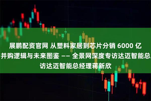 展鹏配资官网 从塑料家居到芯片分销 6000 亿美元赛道的并购逻辑与未来图鉴 —— 全景网深度专访达迈智能总经理蒋新欣