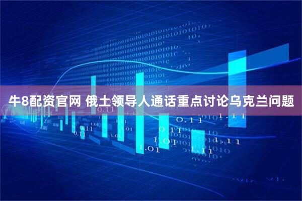 牛8配资官网 俄土领导人通话重点讨论乌克兰问题