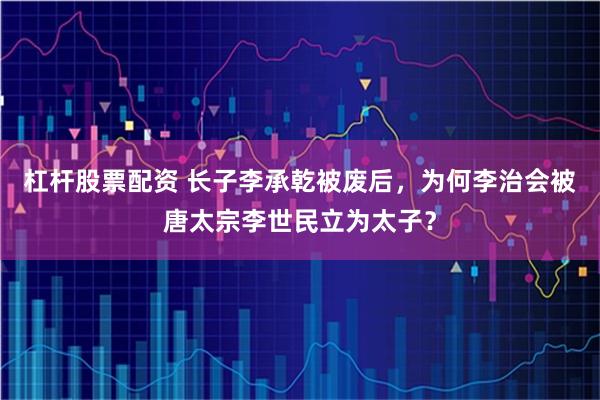 杠杆股票配资 长子李承乾被废后，为何李治会被唐太宗李世民立为太子？