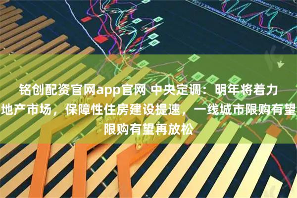 铭创配资官网app官网 中央定调：明年将着力稳定房地产市场，保障性住房建设提速，一线城市限购有望再放松