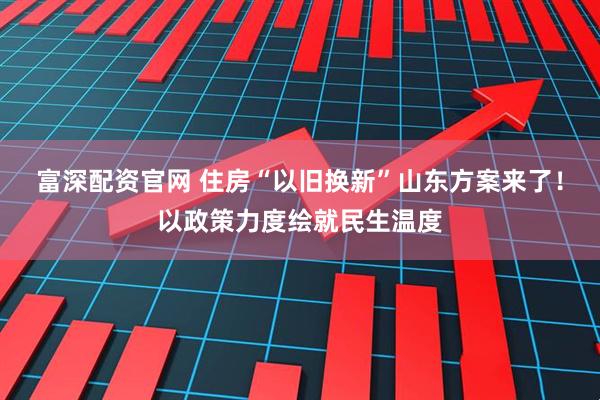 富深配资官网 住房“以旧换新”山东方案来了！以政策力度绘就民生温度
