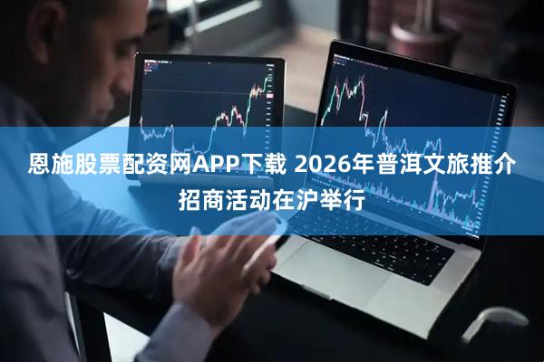 恩施股票配资网APP下载 2026年普洱文旅推介招商活动在沪举行