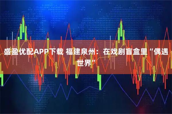 盛盈优配APP下载 福建泉州：在戏剧盲盒里“偶遇世界”