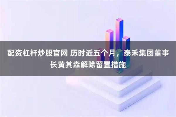 配资杠杆炒股官网 历时近五个月，泰禾集团董事长黄其森解除留置措施