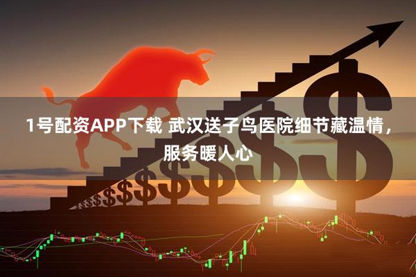 1号配资APP下载 武汉送子鸟医院细节藏温情，服务暖人心