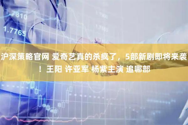 沪深策略官网 爱奇艺真的杀疯了，5部新剧即将来袭！王阳 许亚军 杨紫主演 追哪部