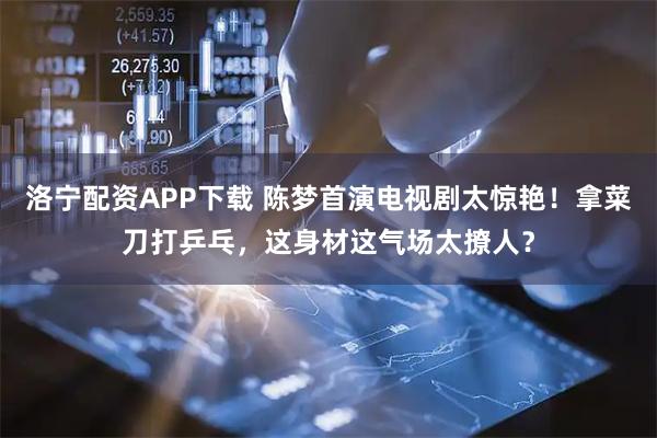 洛宁配资APP下载 陈梦首演电视剧太惊艳！拿菜刀打乒乓，这身材这气场太撩人？