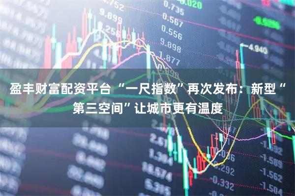 盈丰财富配资平台 “一尺指数”再次发布：新型“第三空间”让城市更有温度