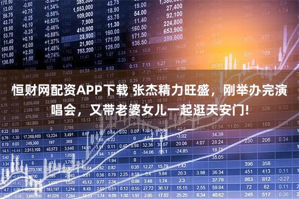 恒财网配资APP下载 张杰精力旺盛，刚举办完演唱会，又带老婆女儿一起逛天安门!