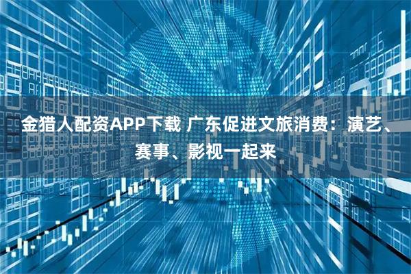 金猎人配资APP下载 广东促进文旅消费：演艺、赛事、影视一起来