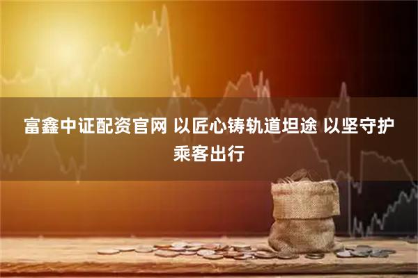 富鑫中证配资官网 以匠心铸轨道坦途 以坚守护乘客出行