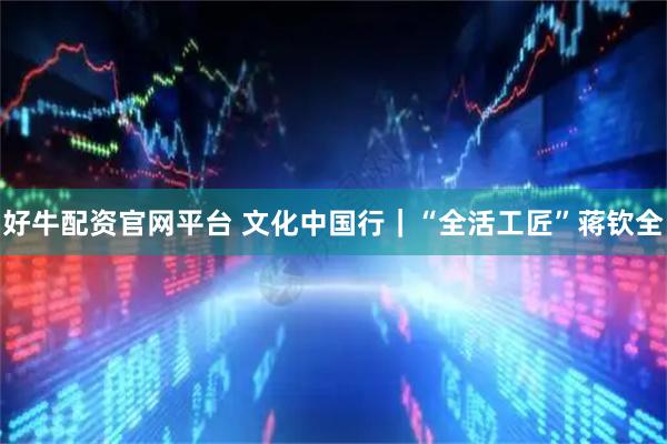 好牛配资官网平台 文化中国行｜“全活工匠”蒋钦全