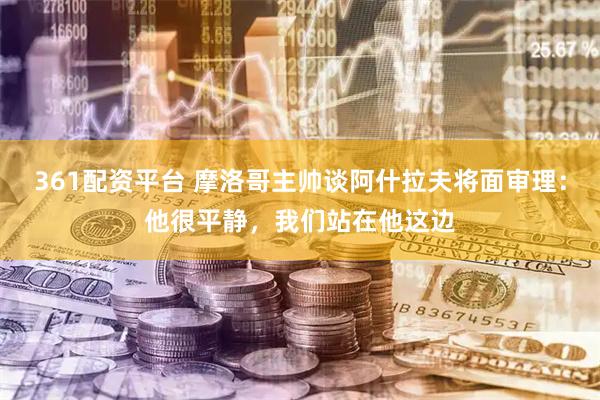 361配资平台 摩洛哥主帅谈阿什拉夫将面审理：他很平静，我们站在他这边