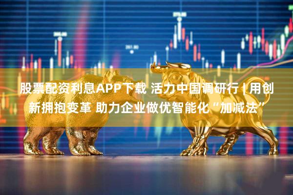 股票配资利息APP下载 活力中国调研行 | 用创新拥抱变革 助力企业做优智能化“加减法”