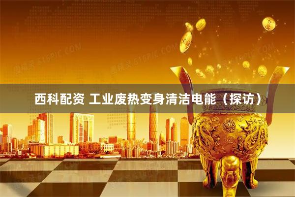 西科配资 工业废热变身清洁电能（探访）