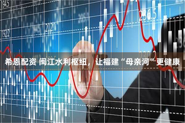 希恩配资 闽江水利枢纽，让福建“母亲河”更健康