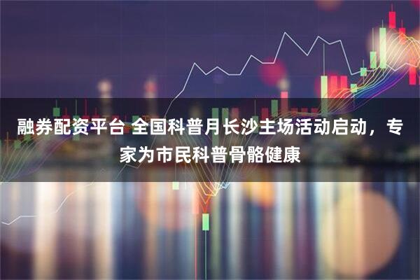 融券配资平台 全国科普月长沙主场活动启动，专家为市民科普骨骼健康