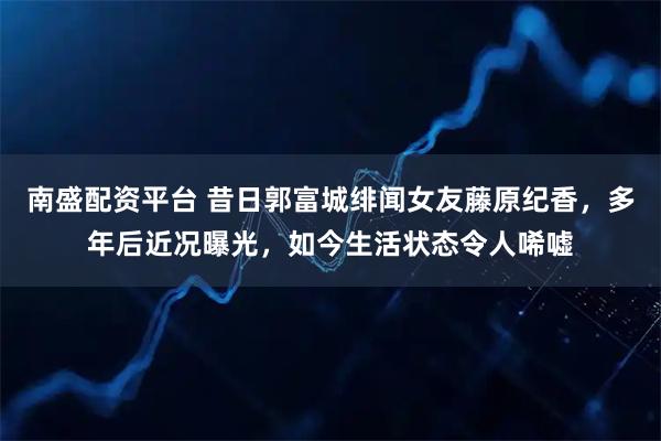 南盛配资平台 昔日郭富城绯闻女友藤原纪香，多年后近况曝光，如今生活状态令人唏嘘
